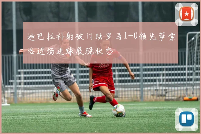 迪巴拉补射破门助罗马1-0领先萨索洛连场进球展现状态