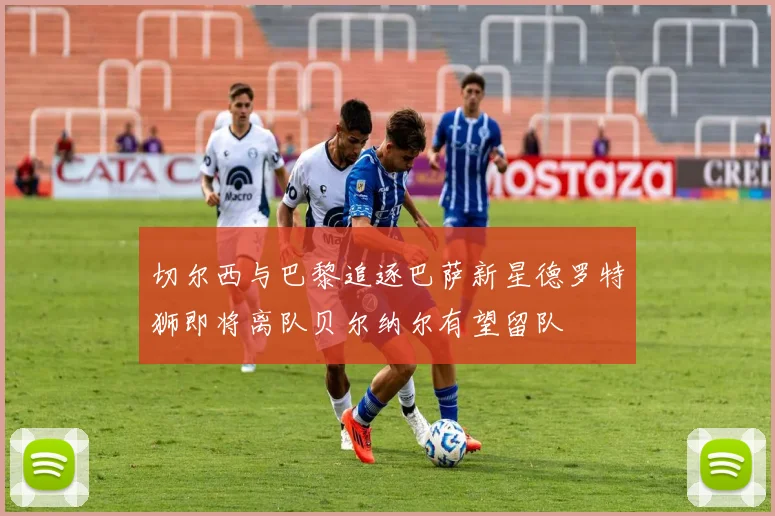切尔西与巴黎追逐巴萨新星德罗特狮即将离队贝尔纳尔有望留队
