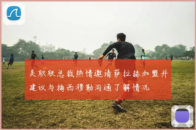 美职联总裁热情邀请萨拉赫加盟并建议与梅西穆勒沟通了解情况