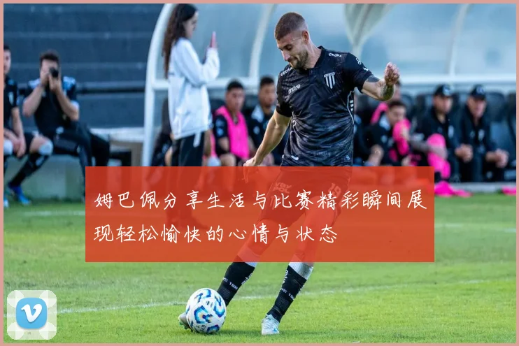 姆巴佩分享生活与比赛精彩瞬间展现轻松愉快的心情与状态