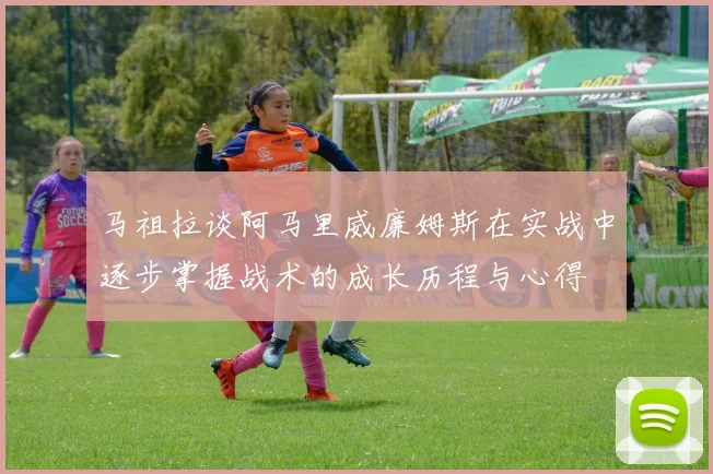 马祖拉谈阿马里威廉姆斯在实战中逐步掌握战术的成长历程与心得