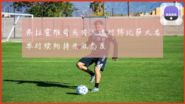 弗拉霍维奇或将入选对阵比萨大名单对续约持开放态度