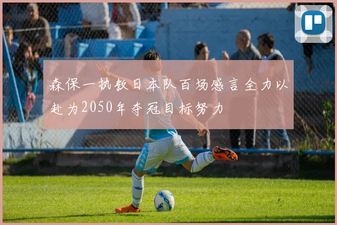 森保一执教日本队百场感言全力以赴为2050年夺冠目标努力