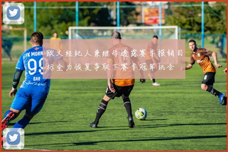 欧文经纪人兼继母透露赛季报销目标全力恢复争取下赛季冠军机会