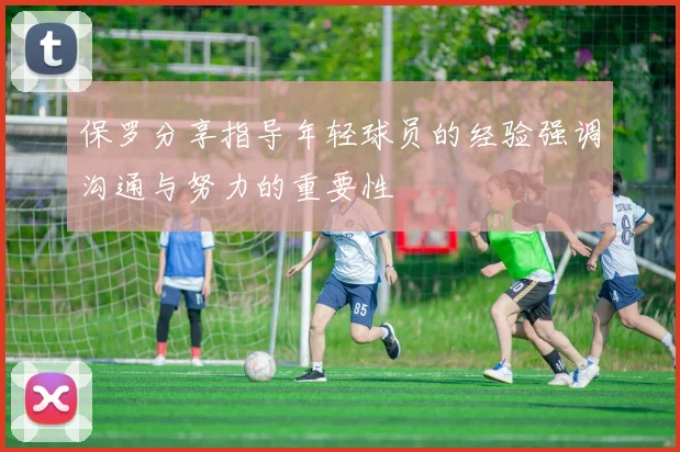 保罗分享指导年轻球员的经验强调沟通与努力的重要性