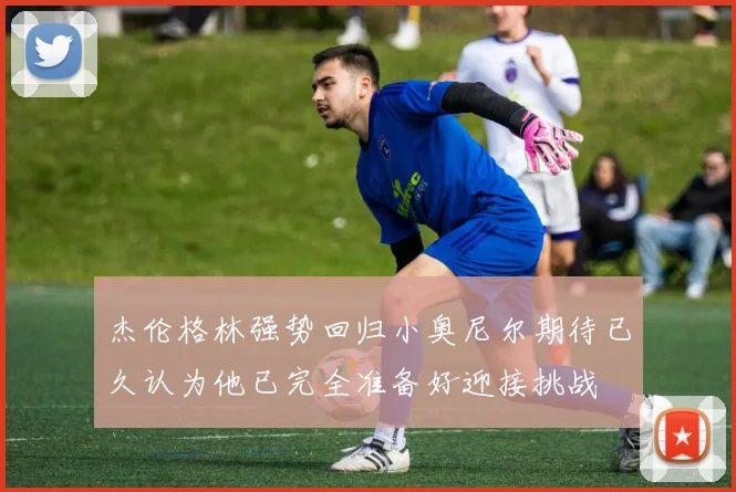 杰伦格林强势回归小奥尼尔期待已久认为他已完全准备好迎接挑战