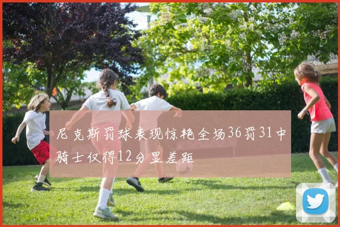 尼克斯罚球表现惊艳全场36罚31中骑士仅得12分显差距