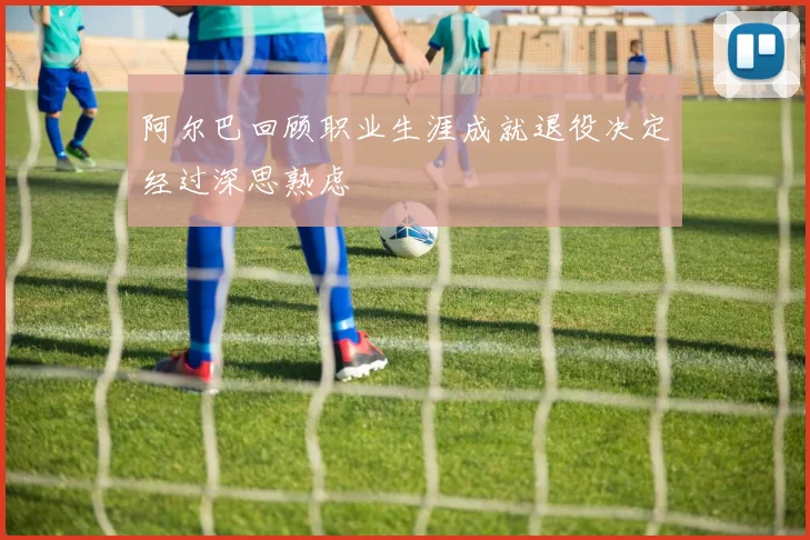 阿尔巴回顾职业生涯成就退役决定经过深思熟虑