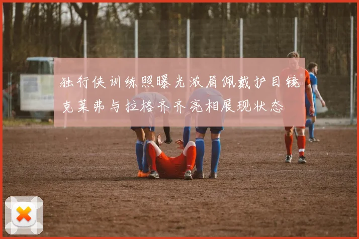 独行侠训练照曝光浓眉佩戴护目镜克莱弗与拉格齐齐亮相展现状态