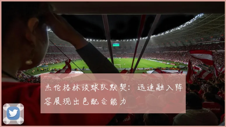 杰伦格林谈球队默契：迅速融入阵容展现出色配合能力