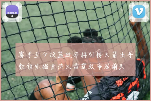 赛季至今投篮效率排行榜火箭出手数领先掘金热火雷霆效率居前列