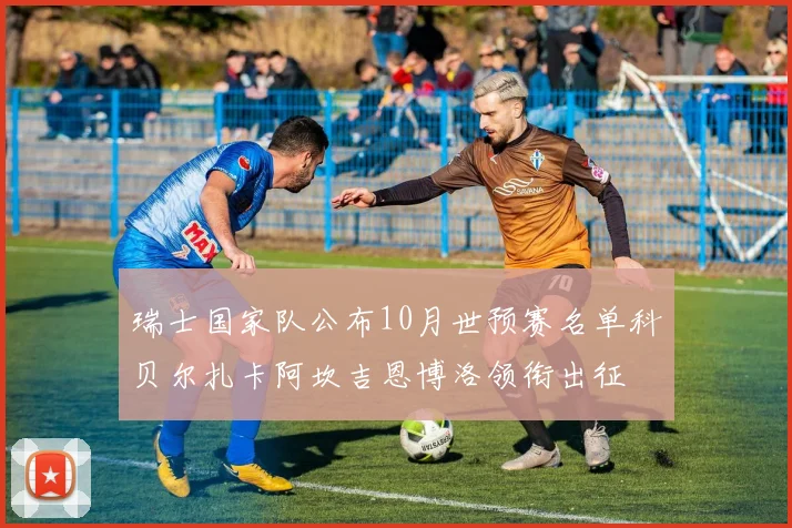 瑞士国家队公布10月世预赛名单科贝尔扎卡阿坎吉恩博洛领衔出征