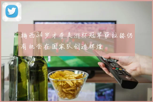 梅西34岁才夺美洲杯冠军萨拉赫仍有机会在国家队创造辉煌