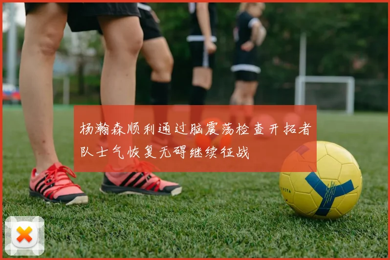 杨瀚森顺利通过脑震荡检查开拓者队士气恢复无碍继续征战