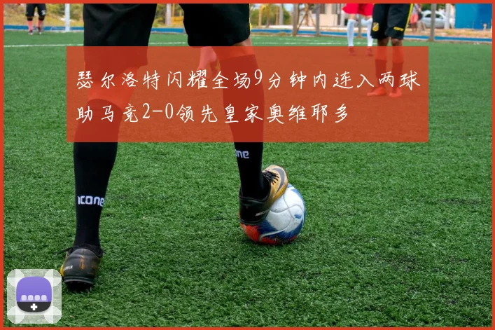 瑟尔洛特闪耀全场9分钟内连入两球助马竞2-0领先皇家奥维耶多