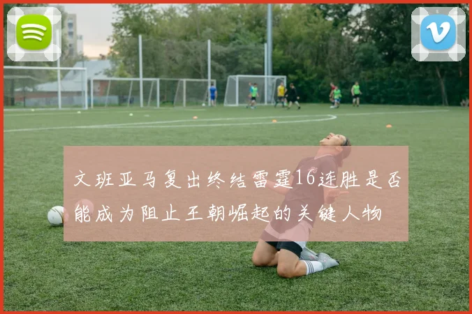 文班亚马复出终结雷霆16连胜是否能成为阻止王朝崛起的关键人物