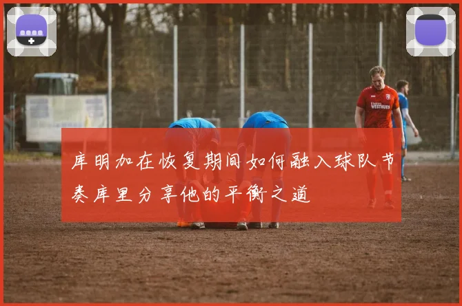 库明加在恢复期间如何融入球队节奏库里分享他的平衡之道