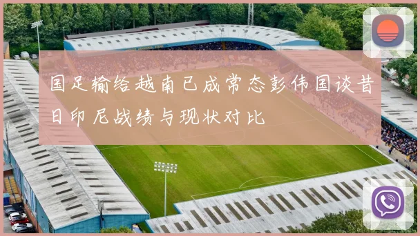 国足输给越南已成常态彭伟国谈昔日印尼战绩与现状对比